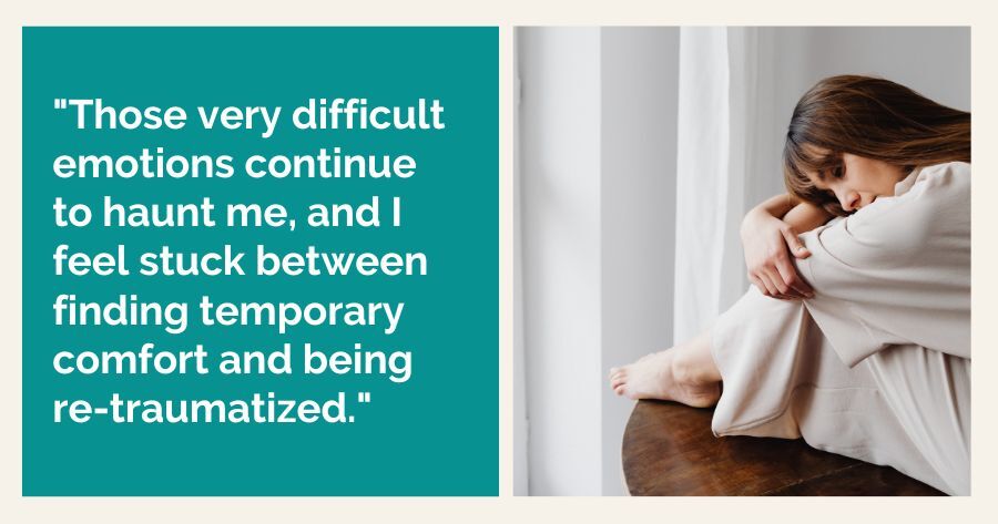 "Those very difficult emotions continue to haunt me, and I feel stuck between finding temporary comfort and being re-traumatized."