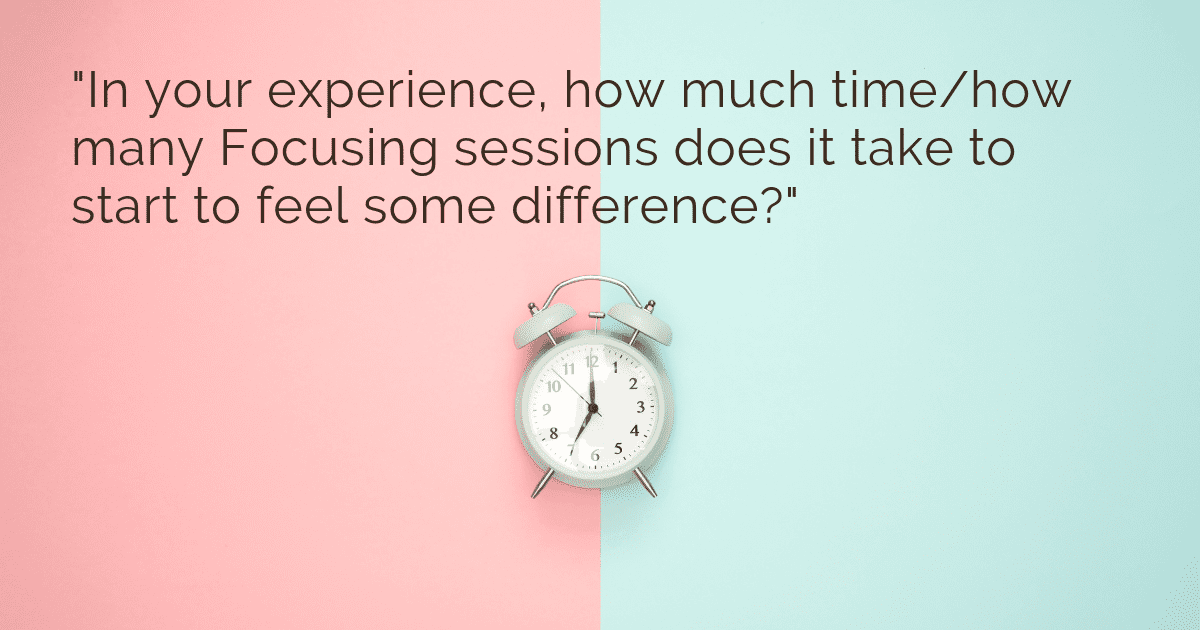"In your experience, how much time / how many Focusing sessions does it take to start to feel some difference?"