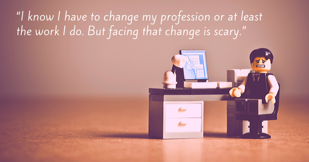 “I know I have to change my profession or at least the work I do. But facing that change is scary.”