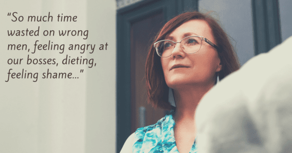 “So much time wasted on wrong men, feeling angry at our bosses, ... dieting, feeling shame...”