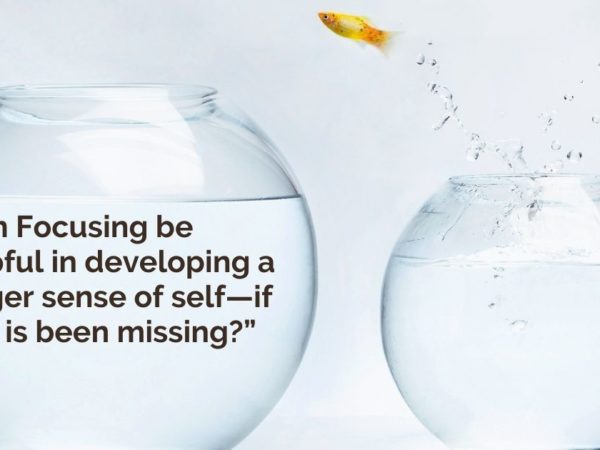 “Can Focusing be helpful in developing a bigger sense of self—if that is been missing?”