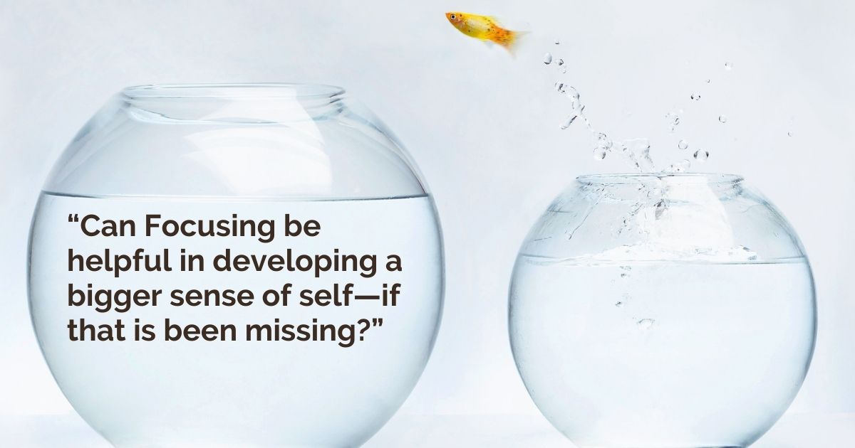 “Can Focusing be helpful in developing a bigger sense of self—if that is been missing?”