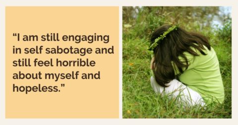 “I am still engaging in self sabotage and still feel horrible about myself and hopeless.”