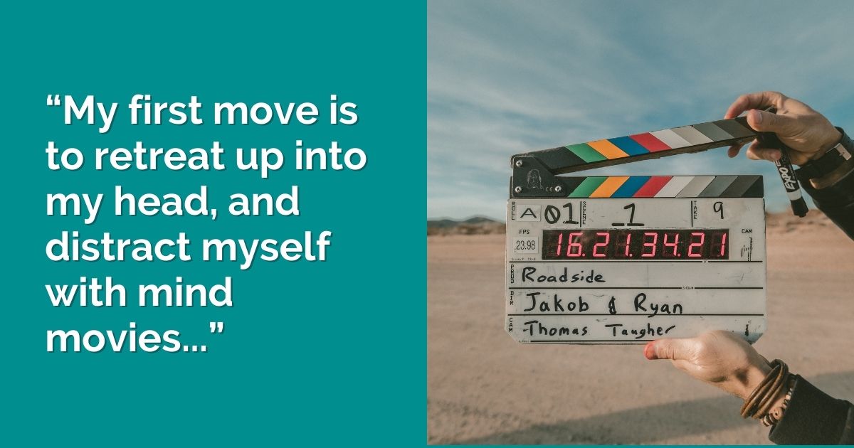 “My first move is to retreat up into my head, and distract myself with mind movies...”