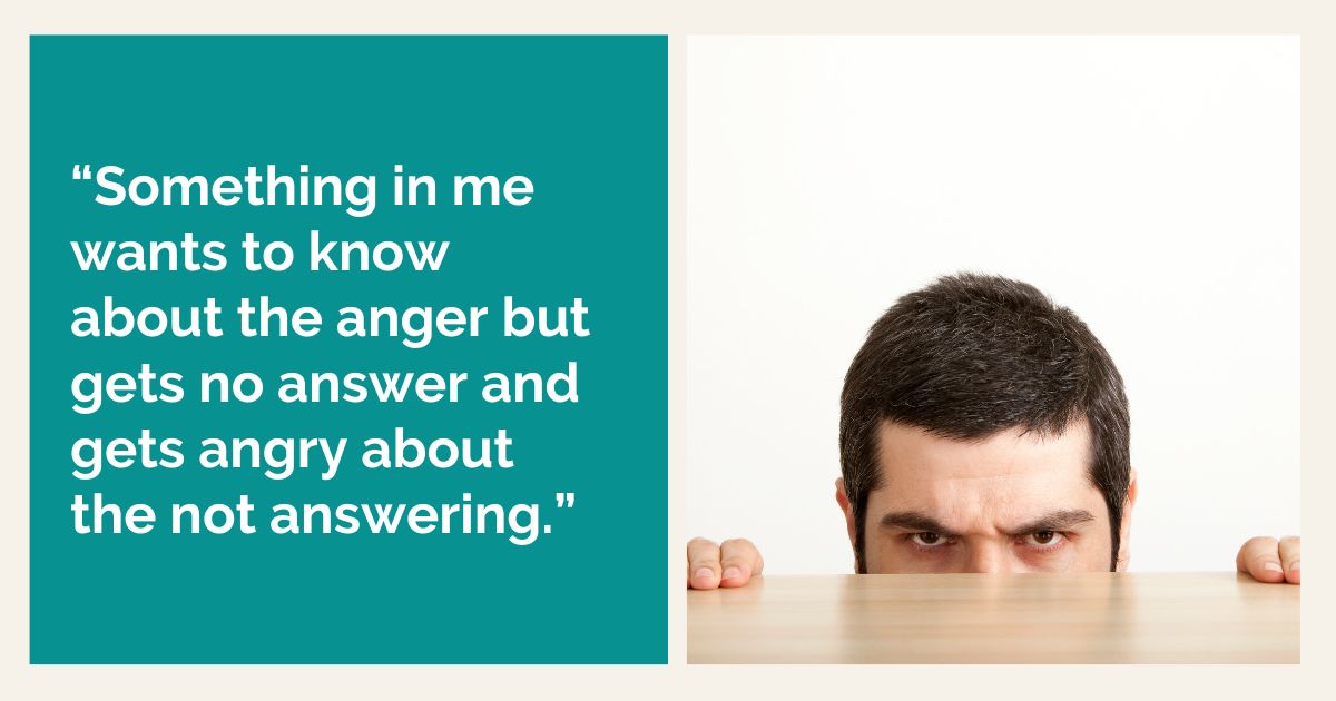 “Something in me wants to know about the anger but gets no answer and gets angry about the not answering.”