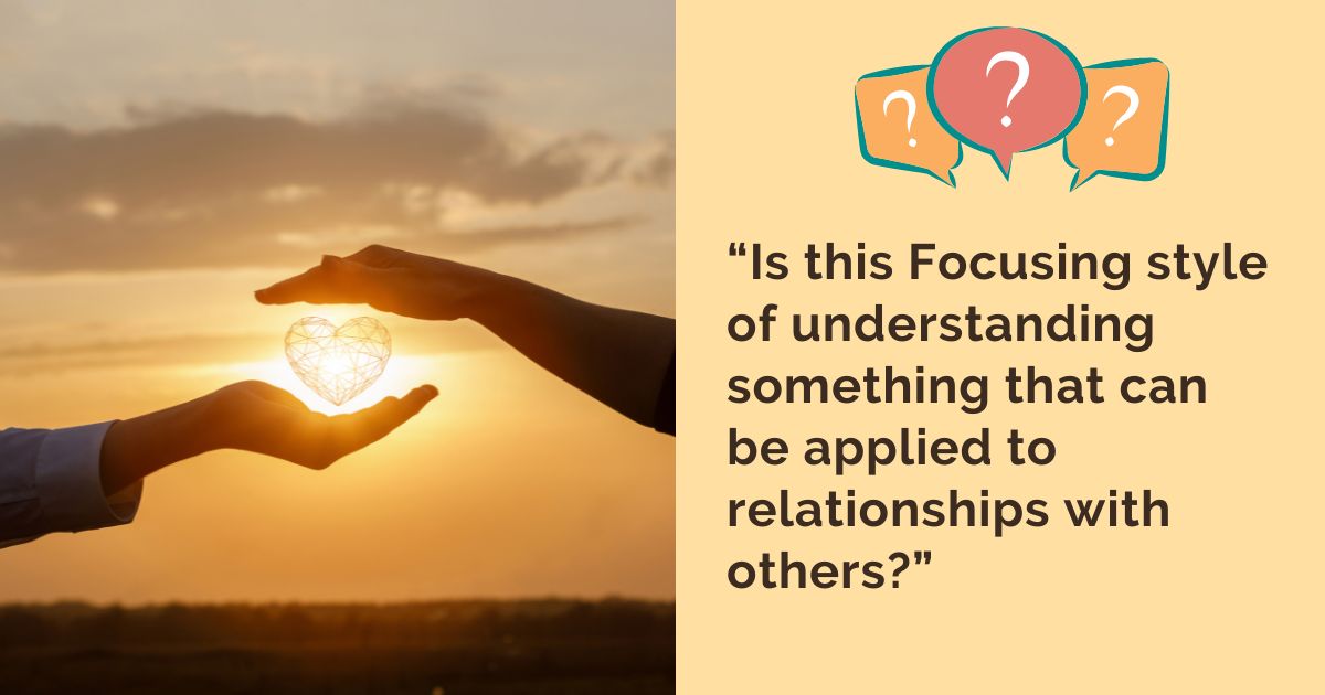 “Is this Focusing style of understanding something that can be applied to relationships with others?”