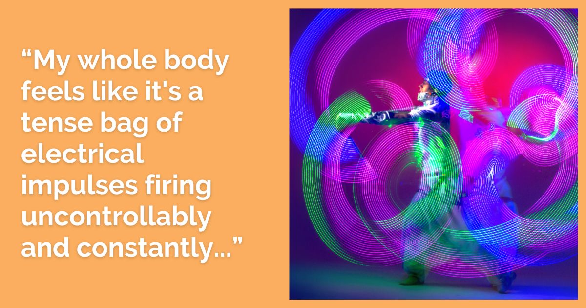 “My whole body feels like it's a tense bag of electrical impulses firing uncontrollably and constantly...”