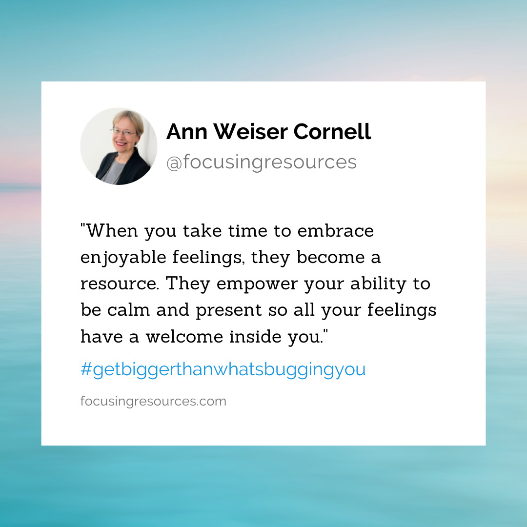 When you take time to embrace them, enjoyable feelings are a resource. They empower your ability to be calm and present so all your feelings have a welcome inside you.